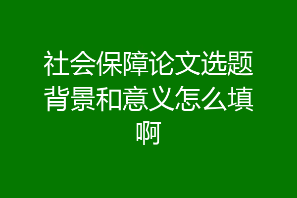社会保障论文选题背景和意义怎么填啊