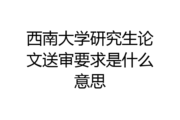 西南大学研究生论文送审要求是什么意思