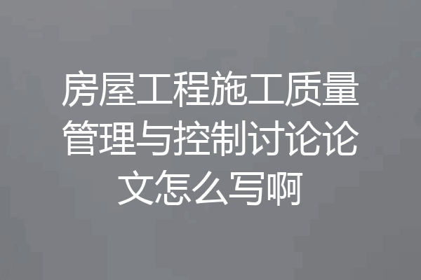 房屋工程施工质量管理与控制讨论论文怎么写啊