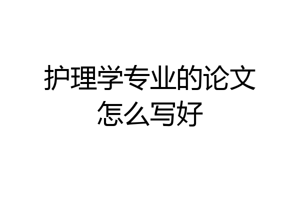 护理学专业的论文怎么写好