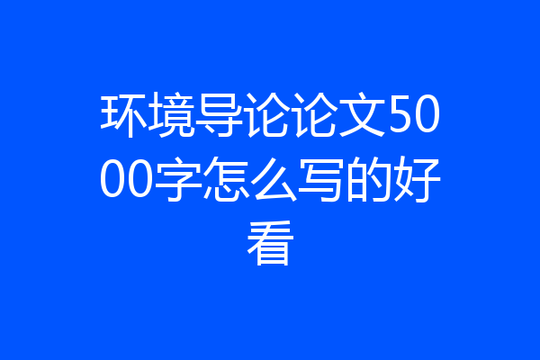 环境导论论文5000字怎么写的好看