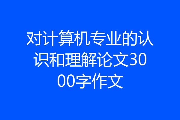 对计算机专业的认识和理解论文3000字作文