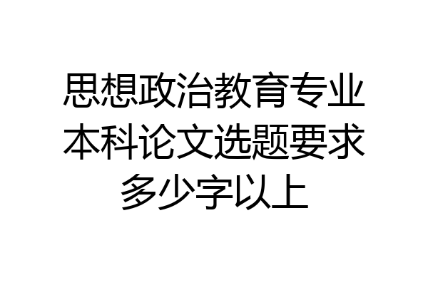 思想政治教育专业本科论文选题要求多少字以上