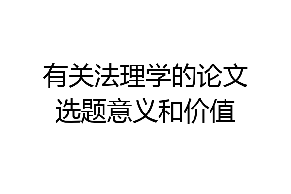 有关法理学的论文选题意义和价值