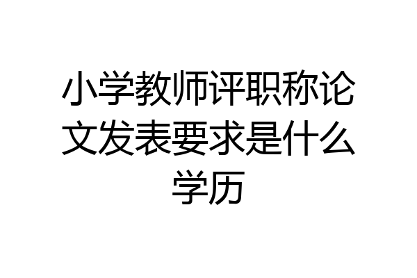 小学教师评职称论文发表要求是什么学历