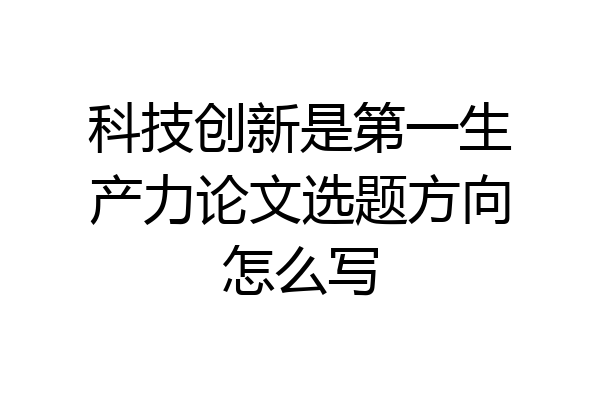 科技创新是第一生产力论文选题方向怎么写