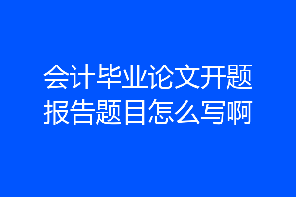 会计毕业论文开题报告题目怎么写啊