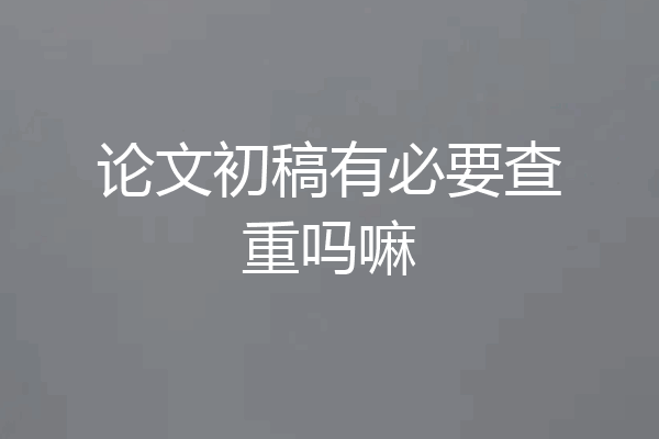 论文初稿有必要查重吗嘛