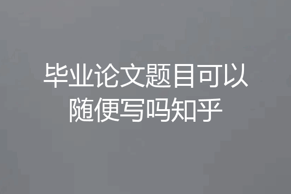 毕业论文题目可以随便写吗知乎