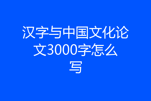 汉字与中国文化论文3000字怎么写
