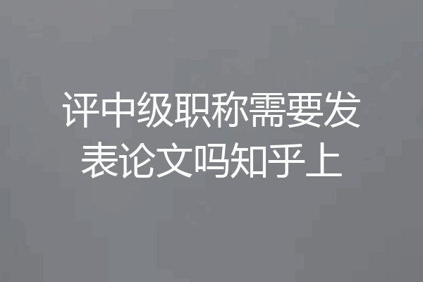 评中级职称需要发表论文吗知乎上