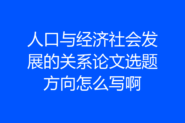 人口与经济社会发展的关系论文选题方向怎么写啊
