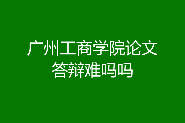 广州工商学院论文答辩难吗吗