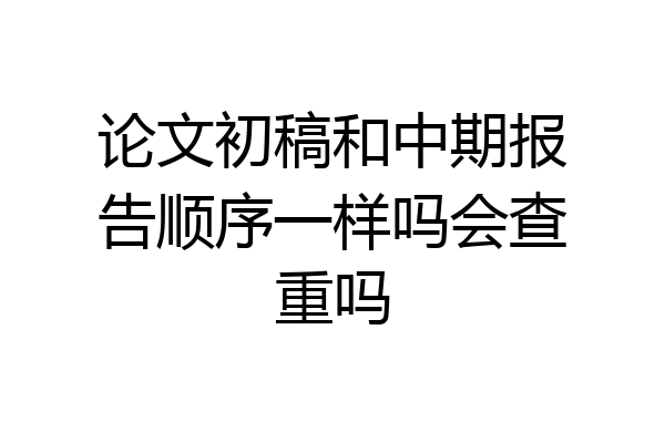 论文初稿和中期报告顺序一样吗会查重吗