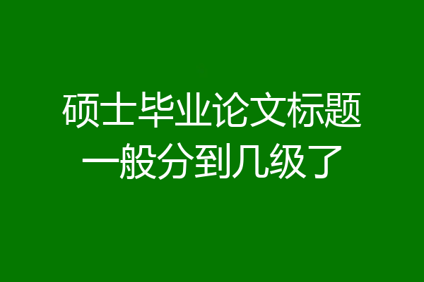 硕士毕业论文标题一般分到几级了