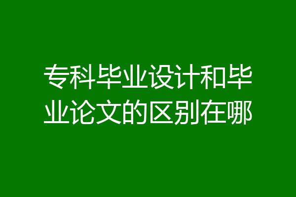 专科毕业设计和毕业论文的区别在哪