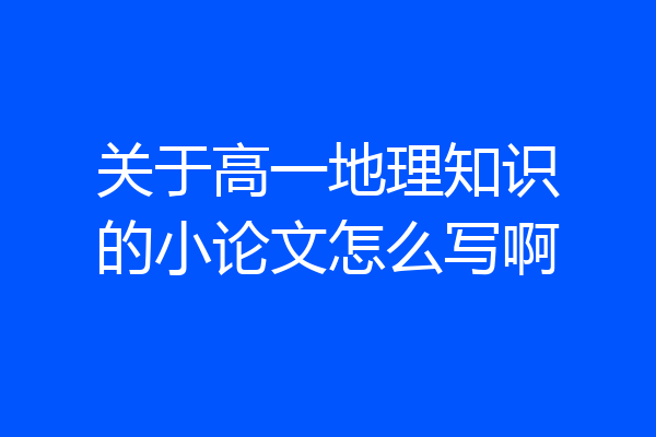 关于高一地理知识的小论文怎么写啊