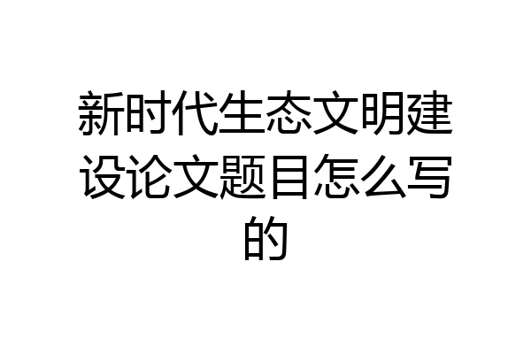 新时代生态文明建设论文题目怎么写的