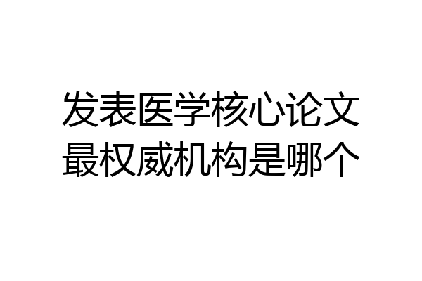 发表医学核心论文最权威机构是哪个