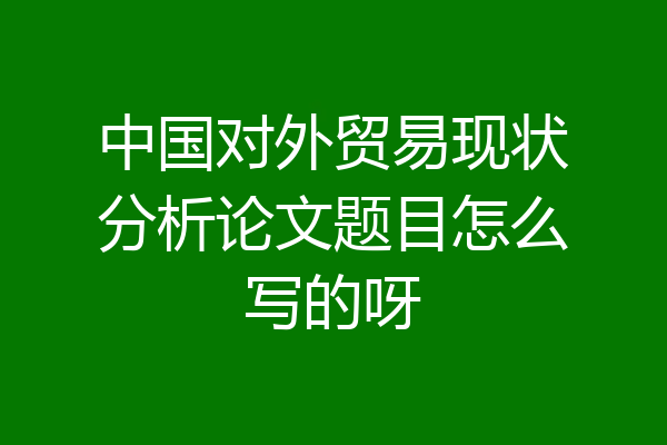 中国对外贸易现状分析论文题目怎么写的呀