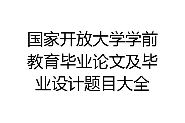 国家开放大学学前教育毕业论文及毕业设计题目大全