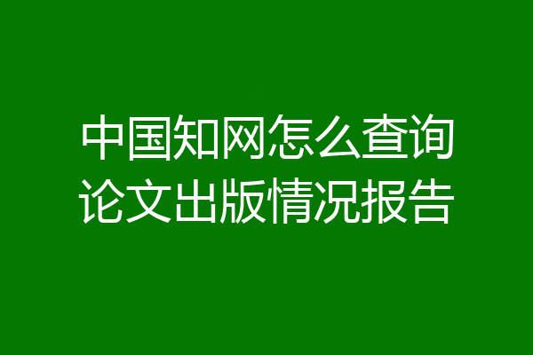 中国知网怎么查询论文出版情况报告