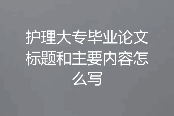 护理大专毕业论文标题和主要内容怎么写