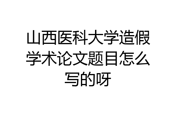 山西医科大学造假学术论文题目怎么写的呀