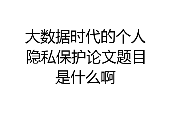 大数据时代的个人隐私保护论文题目是什么啊