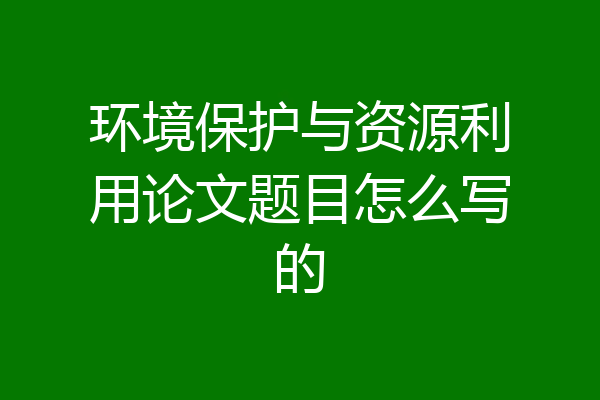 环境保护与资源利用论文题目怎么写的