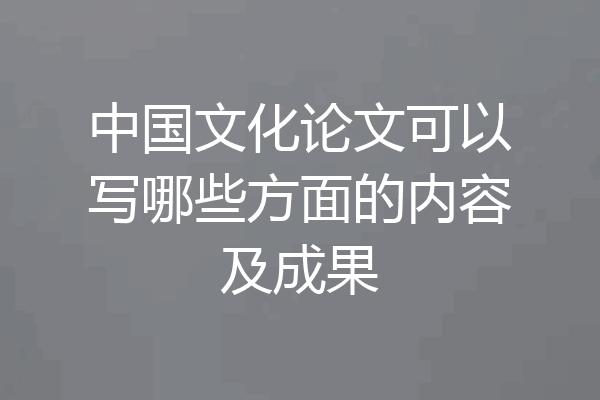 中国文化论文可以写哪些方面的内容及成果