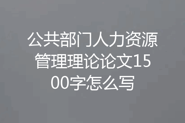 公共部门人力资源管理理论论文1500字怎么写