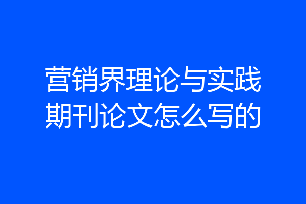 营销界理论与实践期刊论文怎么写的