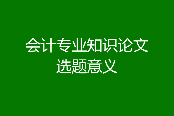 会计专业知识论文选题意义