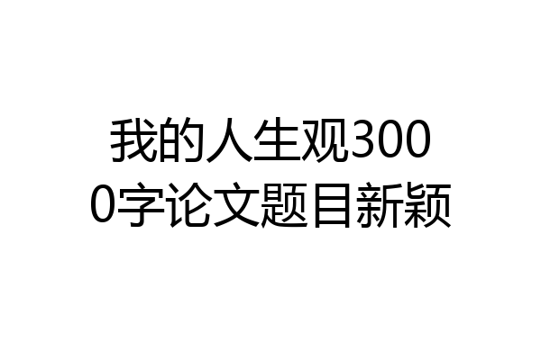 我的人生观3000字论文题目新颖
