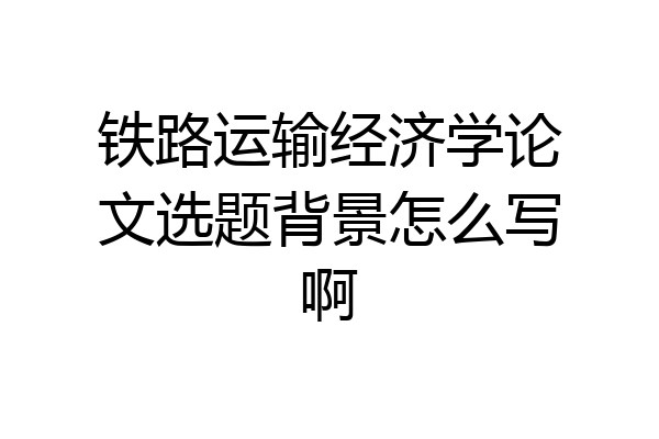 铁路运输经济学论文选题背景怎么写啊