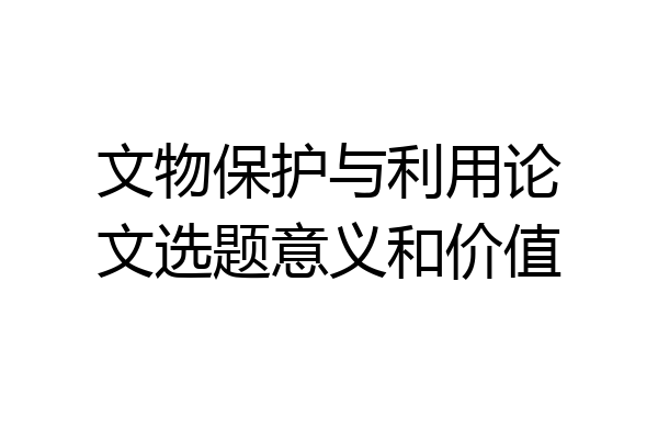 文物保护与利用论文选题意义和价值
