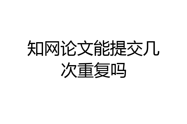 知网论文能提交几次重复吗