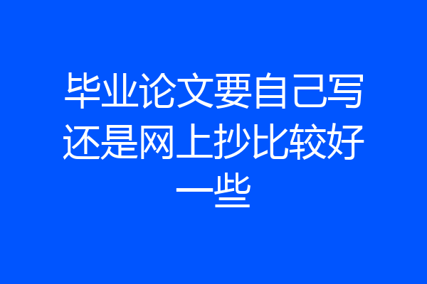 毕业论文要自己写还是网上抄比较好一些