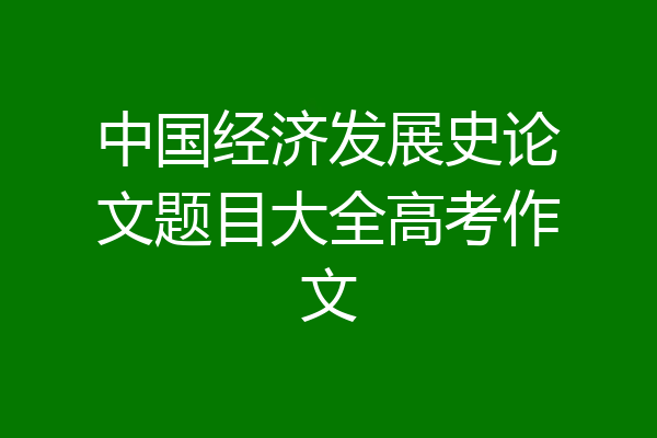 中国经济发展史论文题目大全高考作文