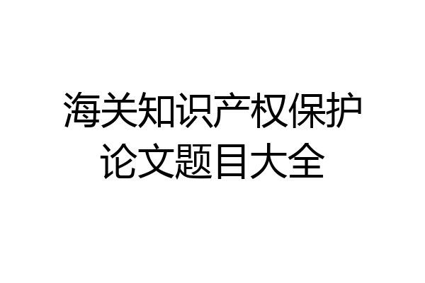 海关知识产权保护论文题目大全