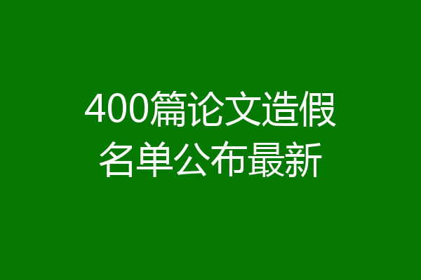 400篇论文造假名单公布最新