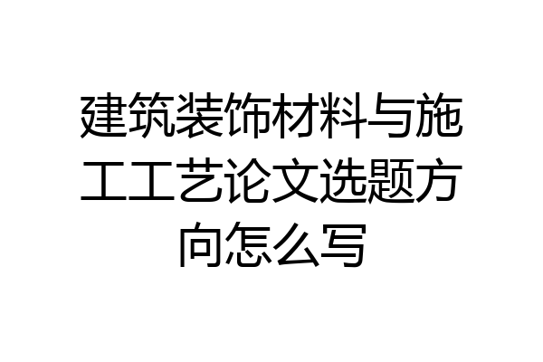 建筑装饰材料与施工工艺论文选题方向怎么写