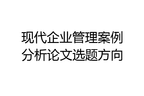 现代企业管理案例分析论文选题方向