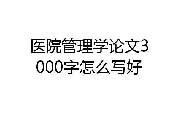 医院管理学论文3000字怎么写好