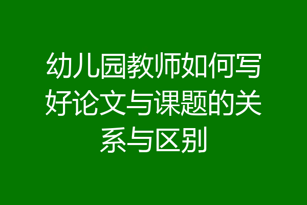 幼儿园教师如何写好论文与课题的关系与区别