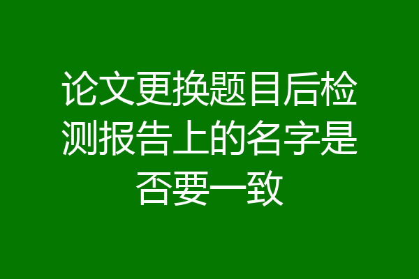 论文更换题目后检测报告上的名字是否要一致