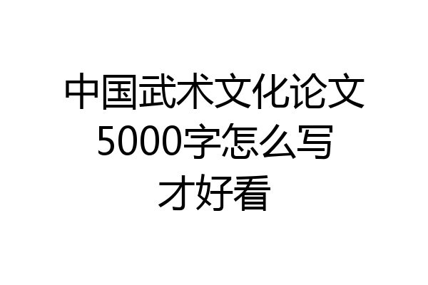 中国武术文化论文5000字怎么写才好看