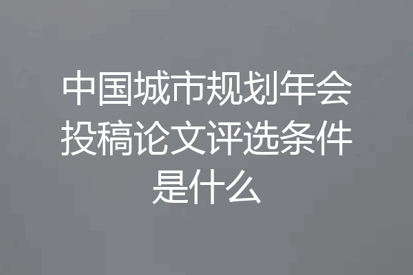 中国城市规划年会投稿论文评选条件是什么
