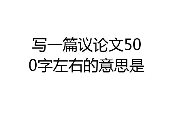 写一篇议论文500字左右的意思是